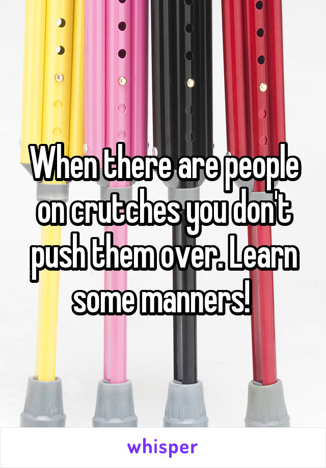 When there are people on crutches you don't push them over. Learn some manners! 