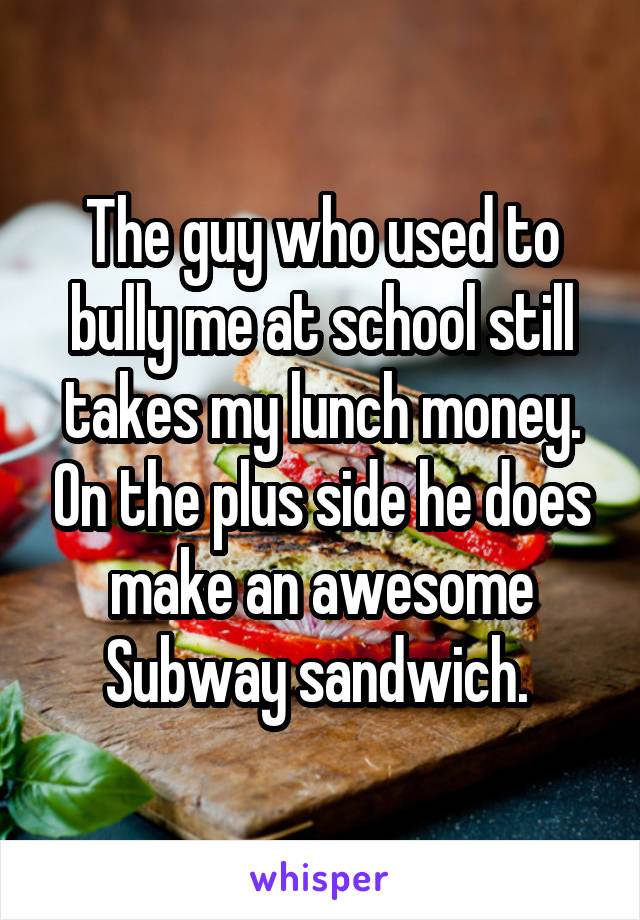 The guy who used to bully me at school still takes my lunch money. On the plus side he does make an awesome Subway sandwich. 