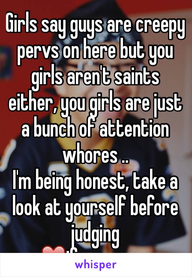 Girls say guys are creepy pervs on here but you girls aren't saints either, you girls are just a bunch of attention whores ..
I'm being honest, take a look at yourself before judging 
❤️if you agree