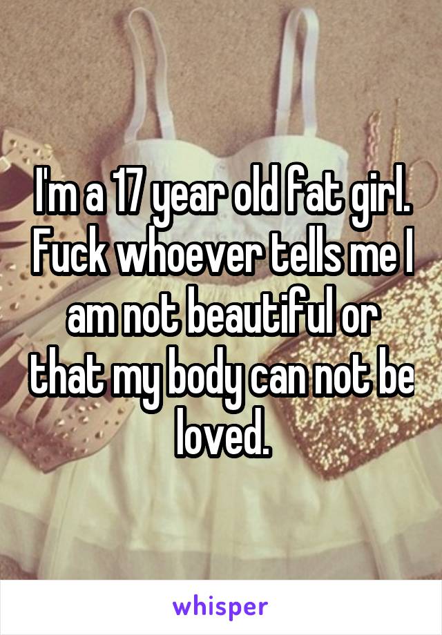 I'm a 17 year old fat girl. Fuck whoever tells me I am not beautiful or that my body can not be loved.