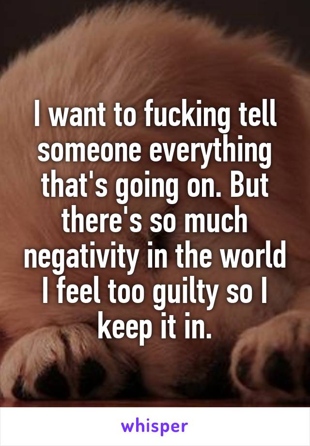 I want to fucking tell someone everything that's going on. But there's so much negativity in the world I feel too guilty so I keep it in.