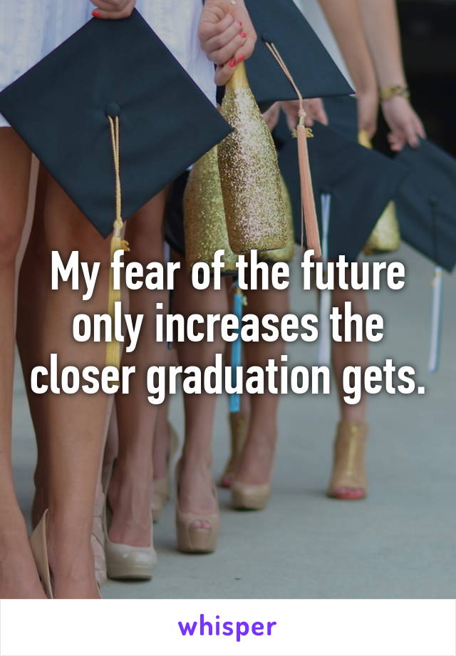 My fear of the future only increases the closer graduation gets.