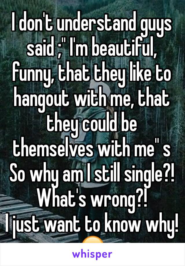 I don't understand guys said ;" I'm beautiful, funny, that they like to hangout with me, that they could be themselves with me" s
So why am I still single?!
What's wrong?! 
I just want to know why!😶