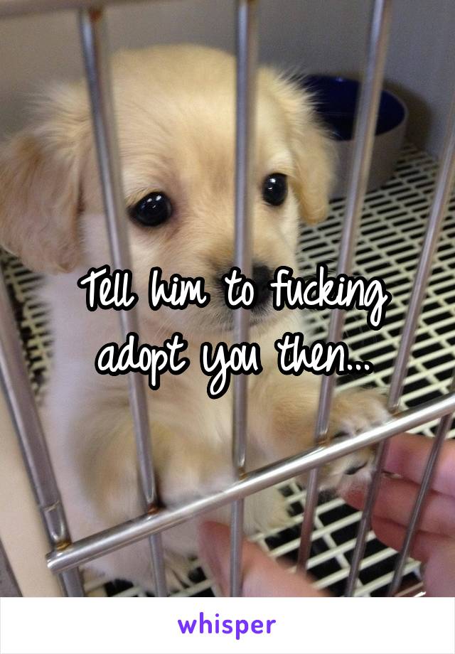Tell him to fucking adopt you then...
