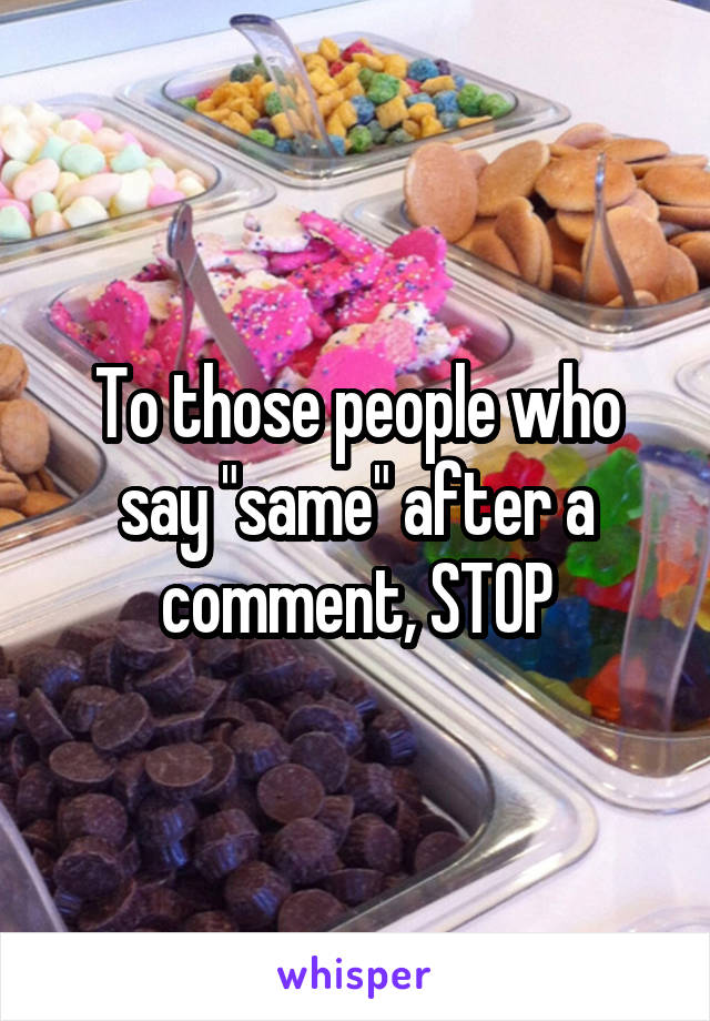 To those people who say "same" after a comment, STOP