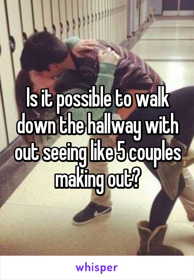 Is it possible to walk down the hallway with out seeing like 5 couples making out?