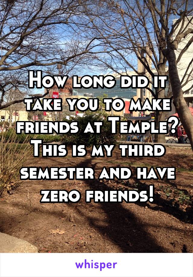 How long did it take you to make friends at Temple?
This is my third semester and have zero friends!