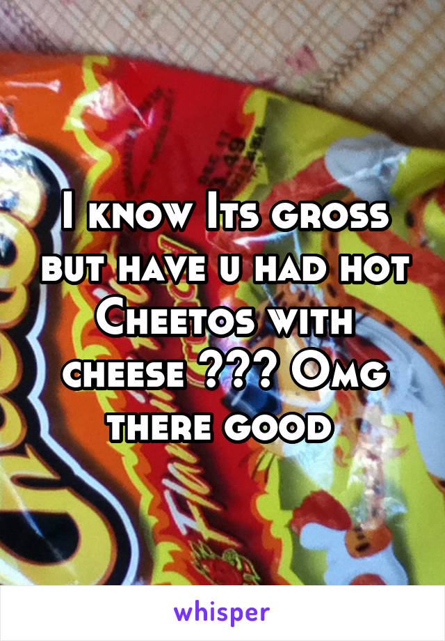 I know Its gross but have u had hot Cheetos with cheese ??? Omg there good 