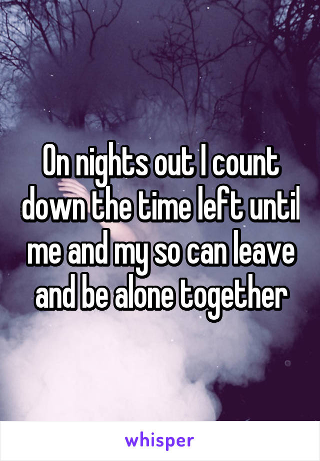 On nights out I count down the time left until me and my so can leave and be alone together