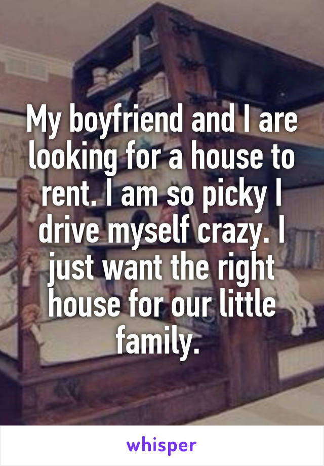 My boyfriend and I are looking for a house to rent. I am so picky I drive myself crazy. I just want the right house for our little family. 