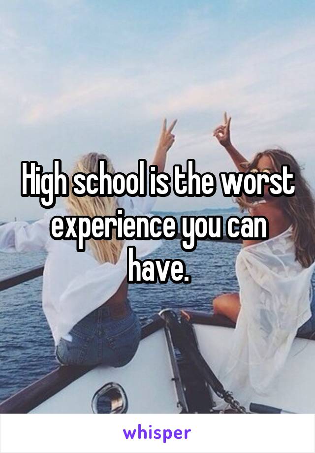 High school is the worst experience you can have.