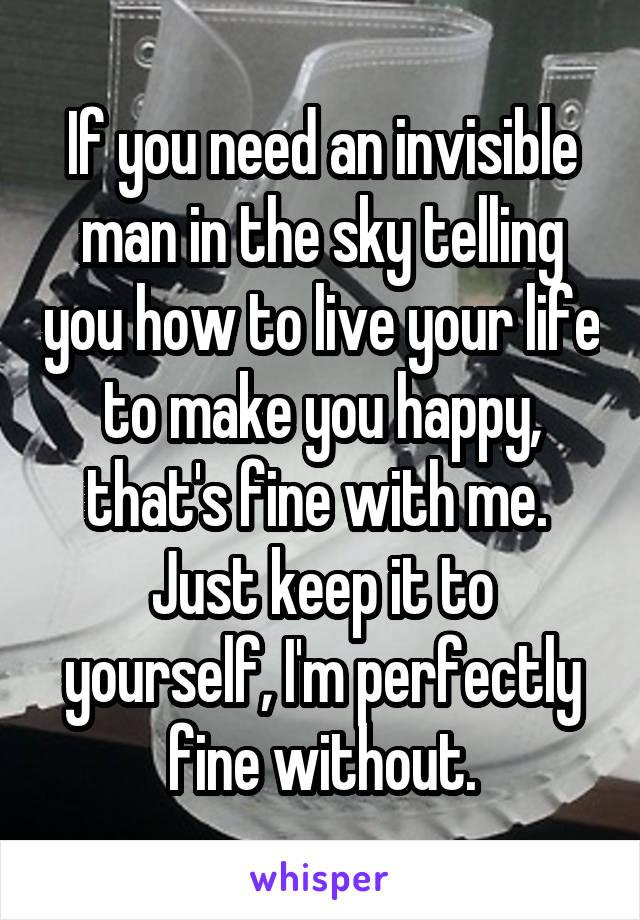 If you need an invisible man in the sky telling you how to live your life to make you happy, that's fine with me.  Just keep it to yourself, I'm perfectly fine without.