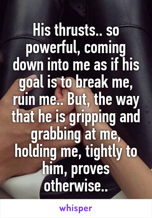 His thrusts.. so powerful, coming down into me as if his goal is to break me, ruin me.. But, the way that he is gripping and grabbing at me, holding me, tightly to him, proves otherwise..