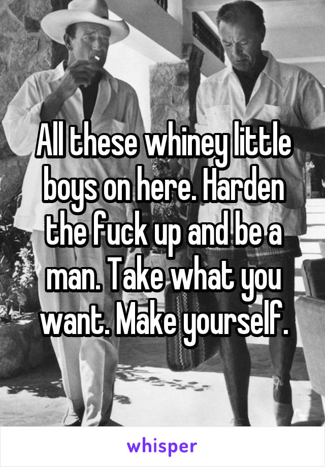 All these whiney little boys on here. Harden the fuck up and be a man. Take what you want. Make yourself.