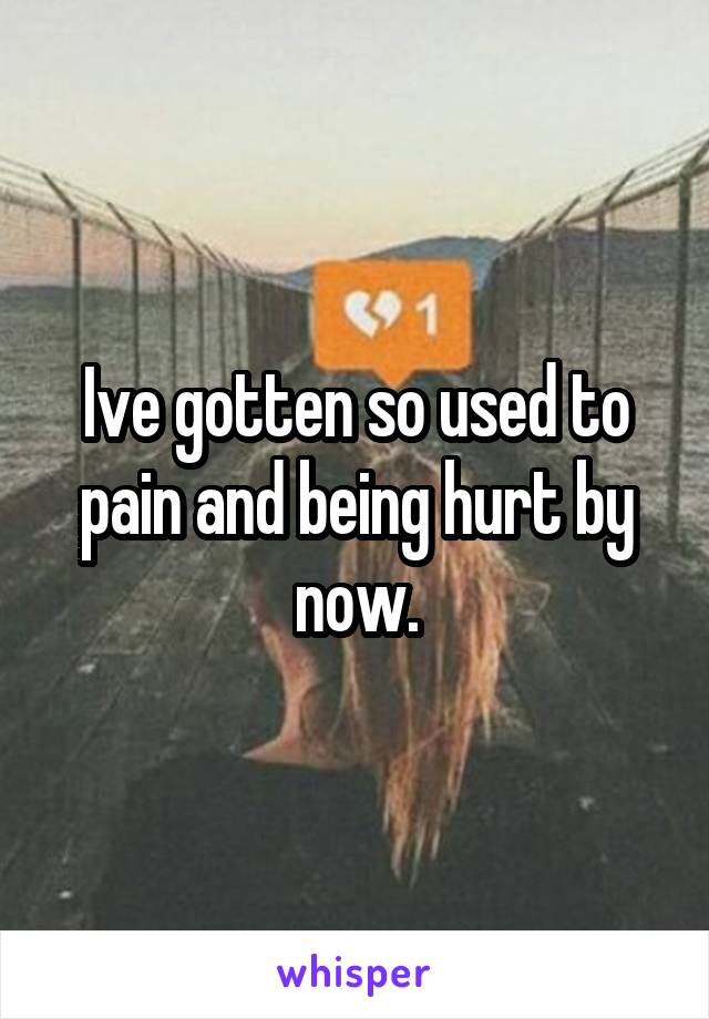 Ive gotten so used to pain and being hurt by now.