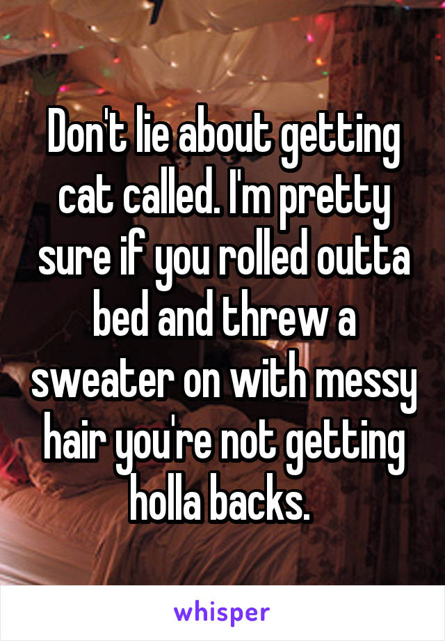 Don't lie about getting cat called. I'm pretty sure if you rolled outta bed and threw a sweater on with messy hair you're not getting holla backs. 