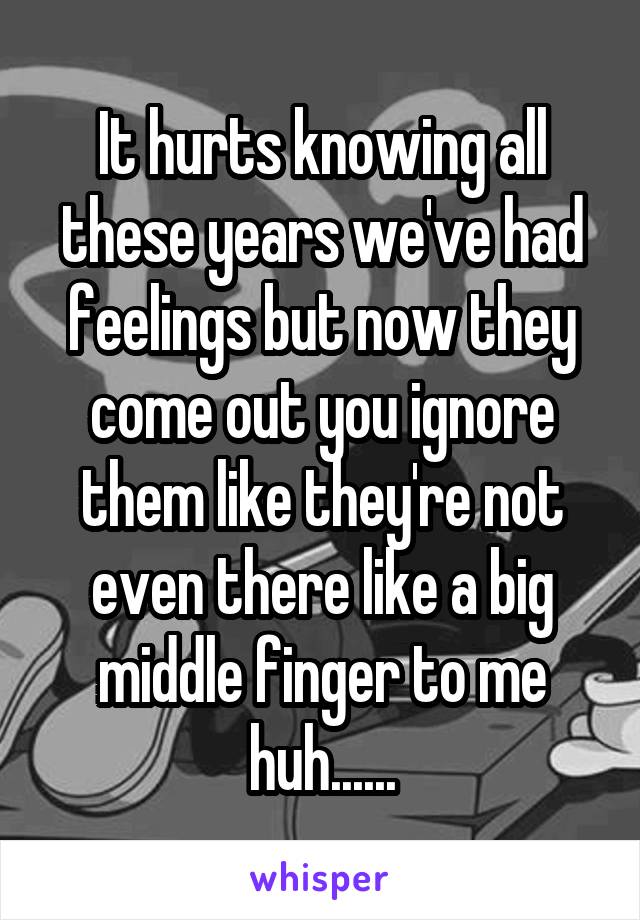 It hurts knowing all these years we've had feelings but now they come out you ignore them like they're not even there like a big middle finger to me huh......