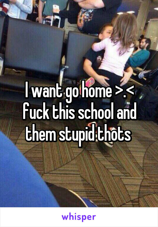 I want go home >.< fuck this school and them stupid thots 