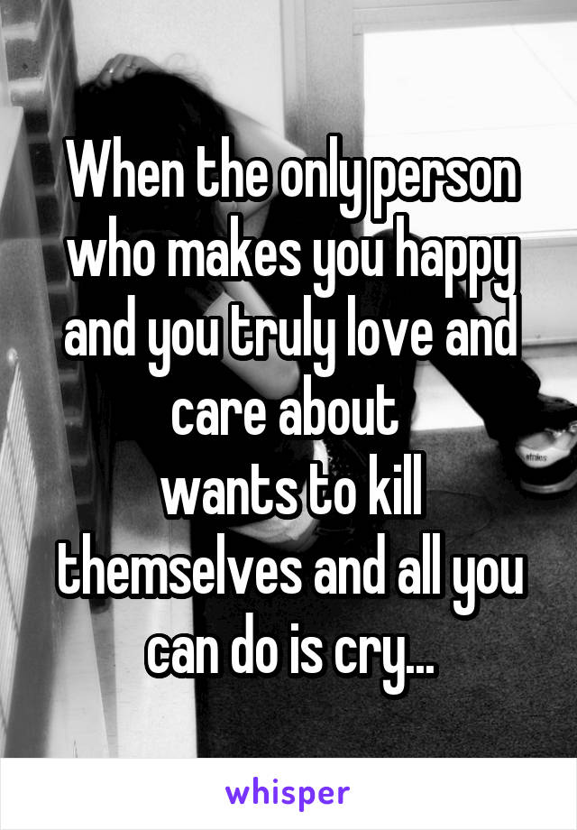 When the only person who makes you happy and you truly love and care about 
wants to kill themselves and all you can do is cry...