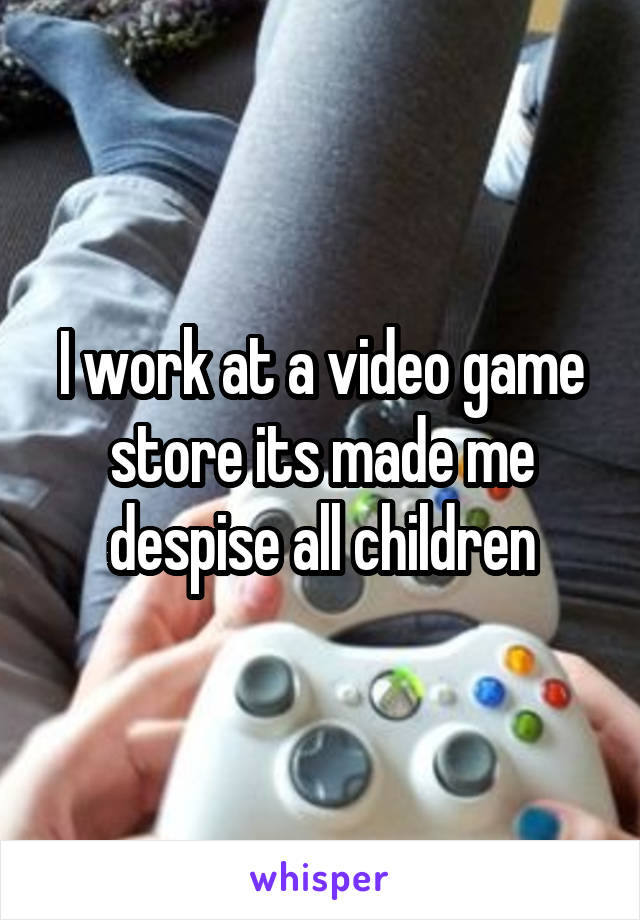 I work at a video game store its made me despise all children