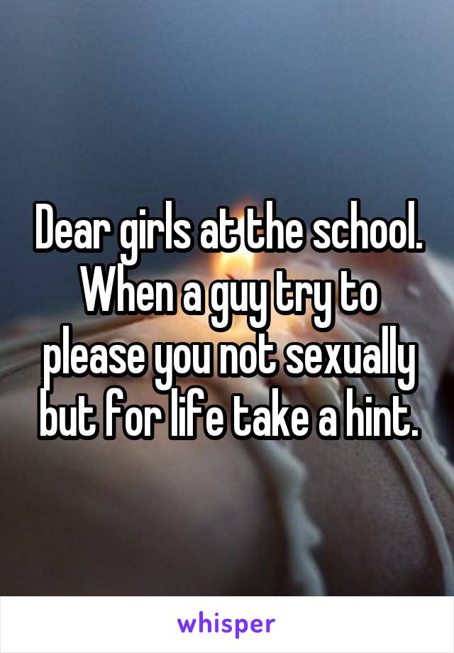 Dear girls at the school. When a guy try to please you not sexually but for life take a hint.