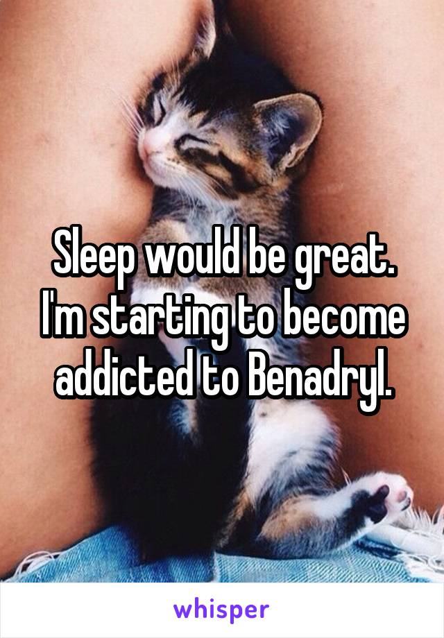 Sleep would be great. I'm starting to become addicted to Benadryl.