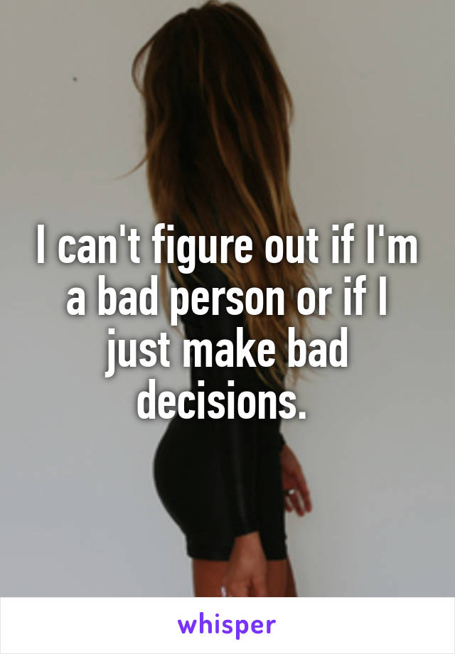 I can't figure out if I'm a bad person or if I just make bad decisions. 