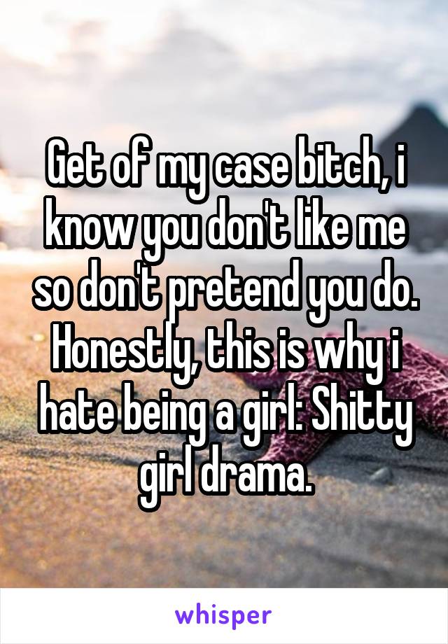 Get of my case bitch, i know you don't like me so don't pretend you do. Honestly, this is why i hate being a girl: Shitty girl drama.