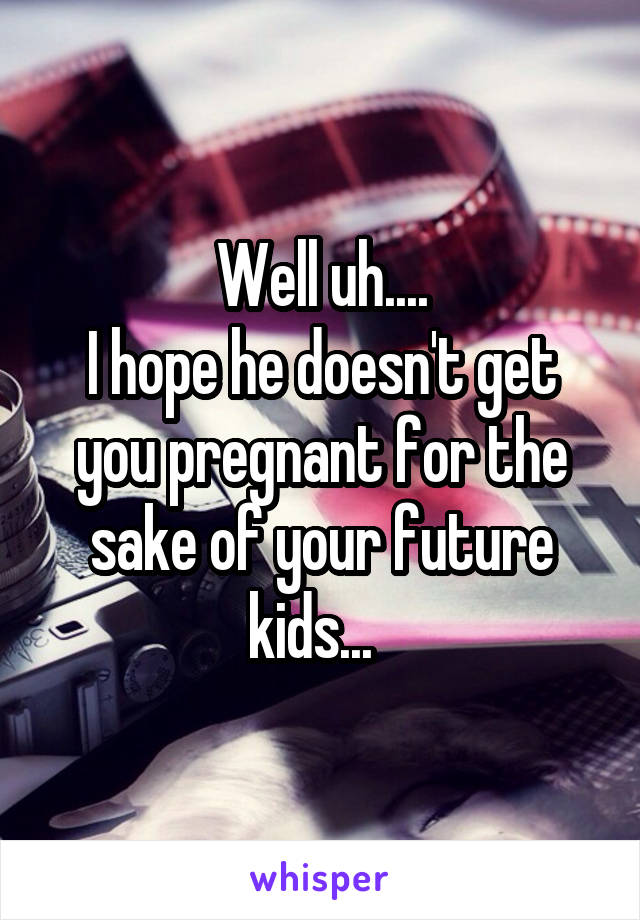 Well uh....
I hope he doesn't get you pregnant for the sake of your future kids...  