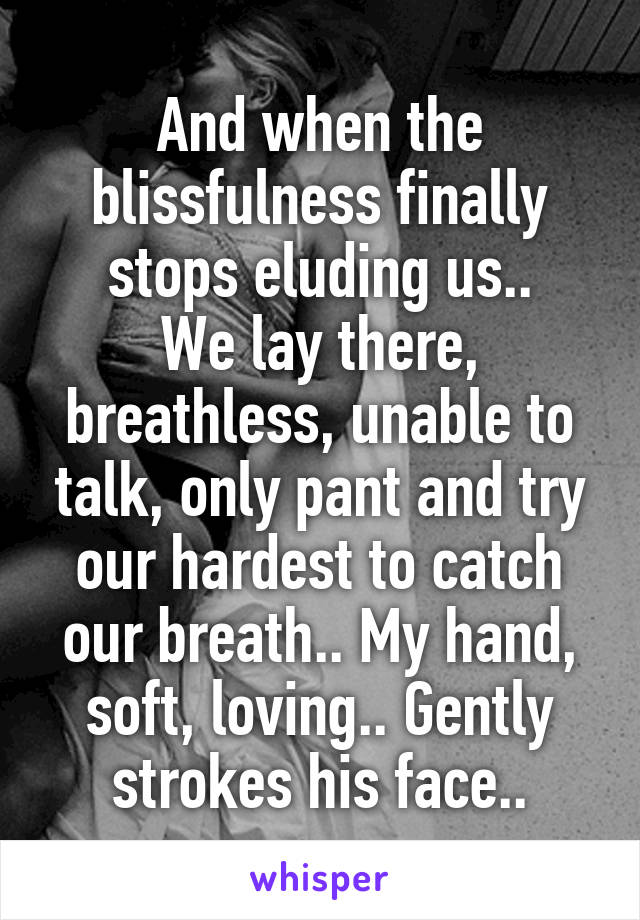 And when the blissfulness finally stops eluding us..
We lay there, breathless, unable to talk, only pant and try our hardest to catch our breath.. My hand, soft, loving.. Gently strokes his face..