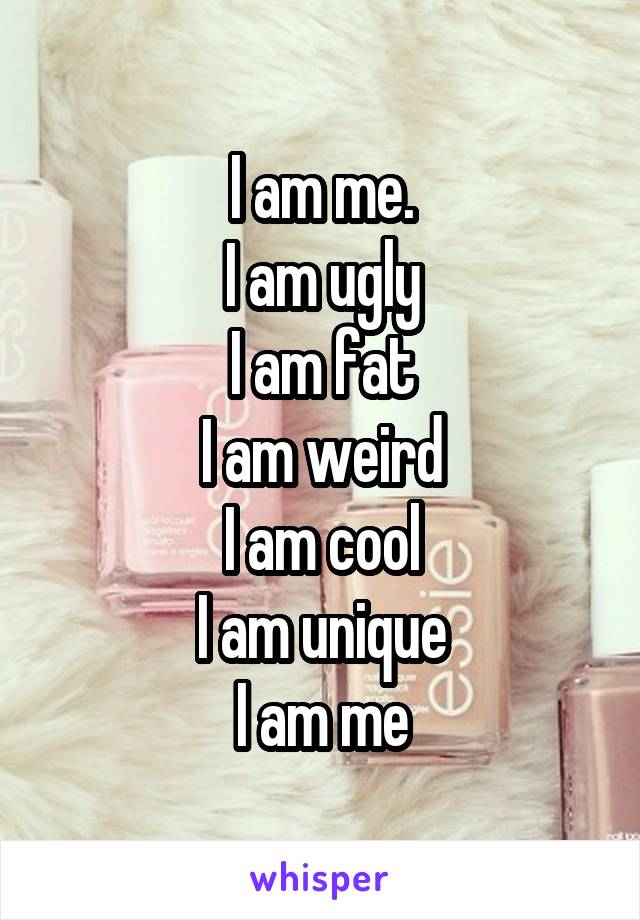 I am me.
I am ugly
I am fat
I am weird
I am cool
I am unique
I am me