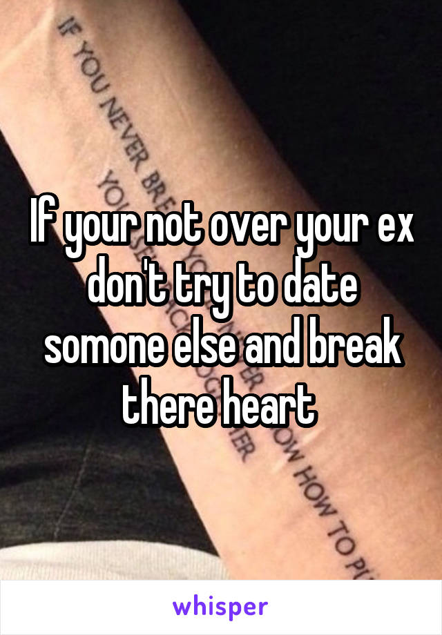 If your not over your ex don't try to date somone else and break there heart 