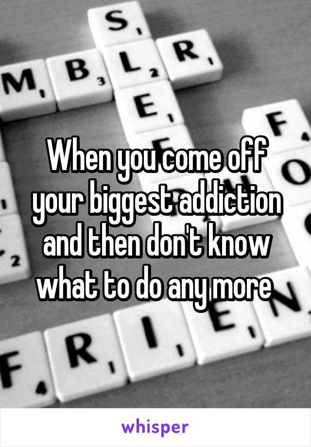 When you come off your biggest addiction and then don't know what to do any more 