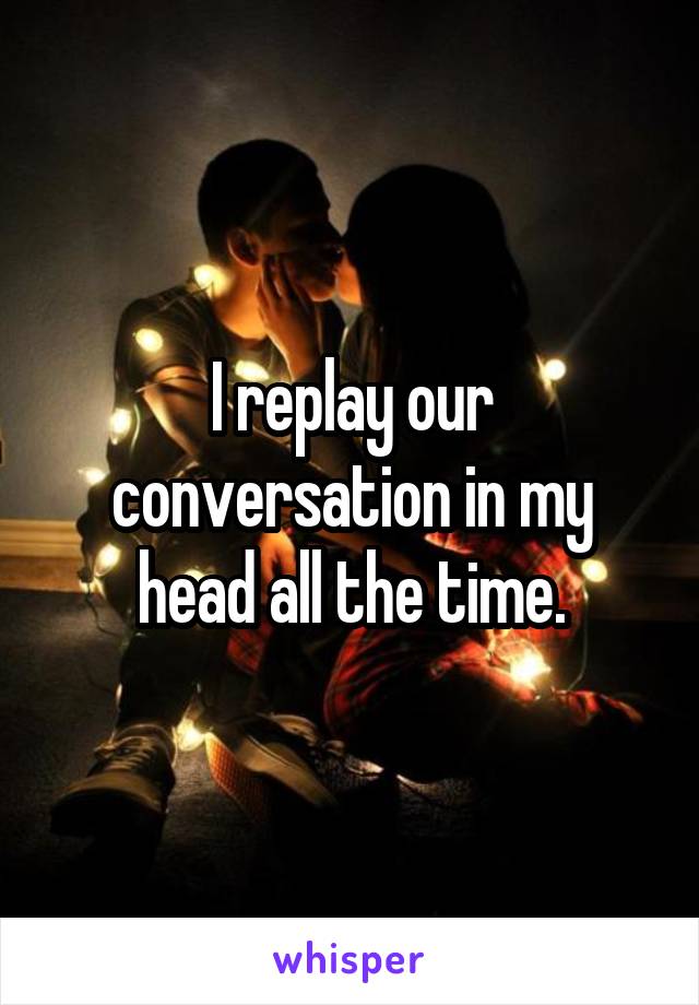 I replay our conversation in my head all the time.