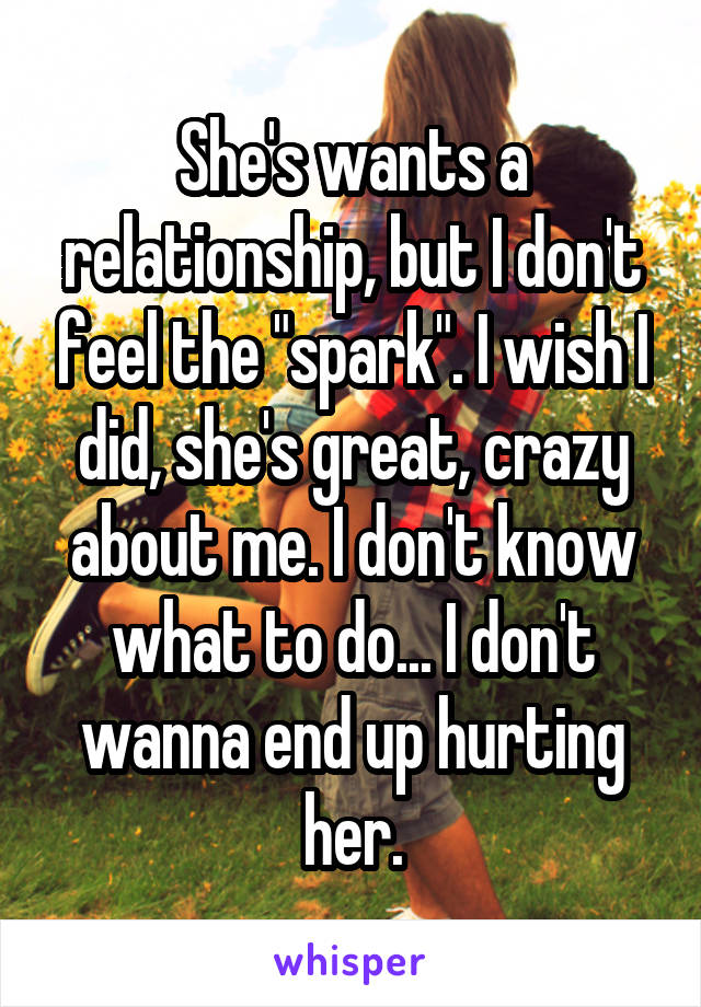 She's wants a relationship, but I don't feel the "spark". I wish I did, she's great, crazy about me. I don't know what to do... I don't wanna end up hurting her.