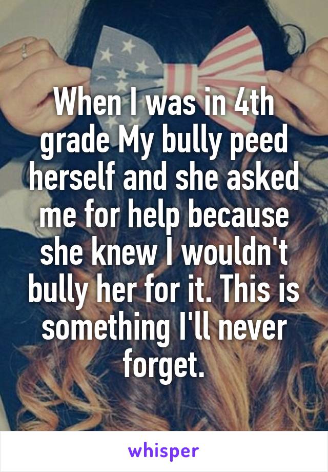 When I was in 4th grade My bully peed herself and she asked me for help because she knew I wouldn't bully her for it. This is something I'll never forget.