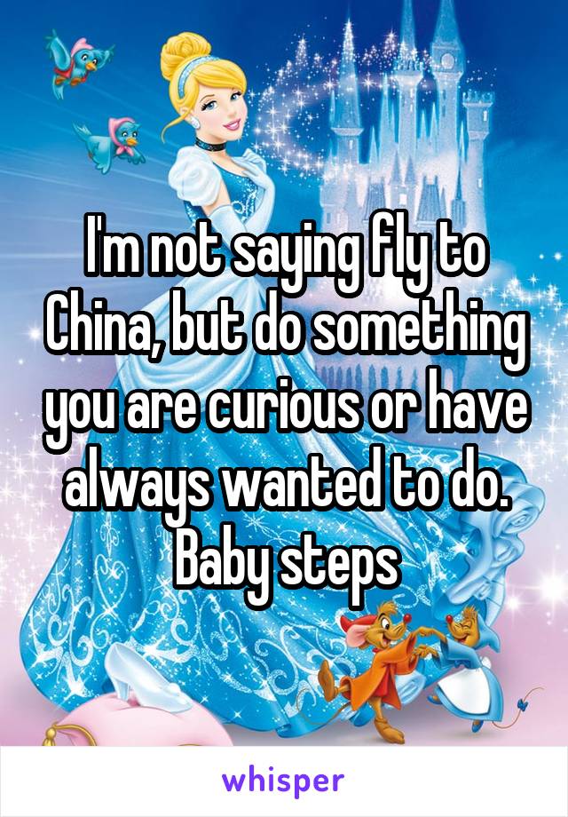 I'm not saying fly to China, but do something you are curious or have always wanted to do. Baby steps