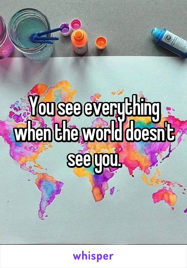 You see everything when the world doesn't see you.