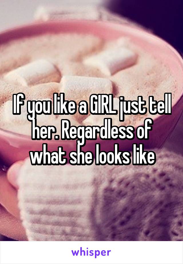 If you like a GIRL just tell her. Regardless of what she looks like