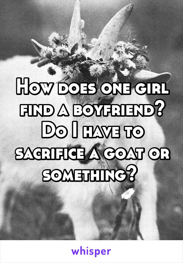 How does one girl find a boyfriend? Do I have to sacrifice a goat or something? 