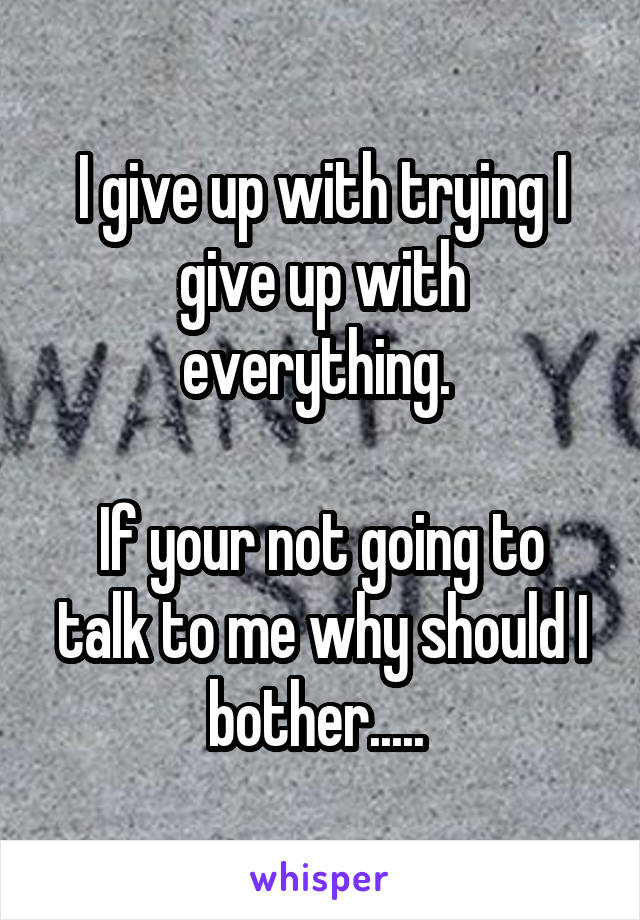 I give up with trying I give up with everything. 

If your not going to talk to me why should I bother..... 