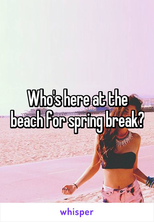 Who's here at the beach for spring break?