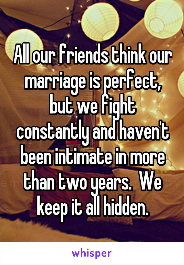 All our friends think our marriage is perfect, but we fight constantly and haven't been intimate in more than two years.  We keep it all hidden.