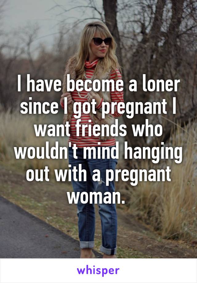 I have become a loner since I got pregnant I want friends who wouldn't mind hanging out with a pregnant woman. 