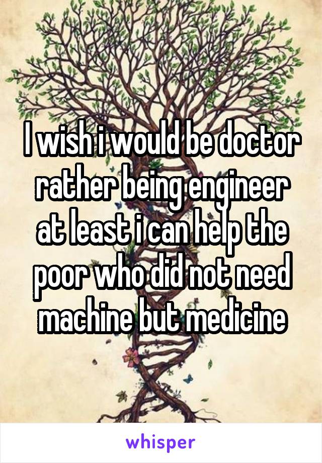 I wish i would be doctor rather being engineer at least i can help the poor who did not need machine but medicine