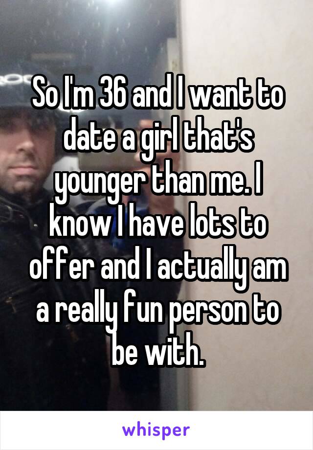 So I'm 36 and I want to date a girl that's younger than me. I know I have lots to offer and I actually am a really fun person to be with.