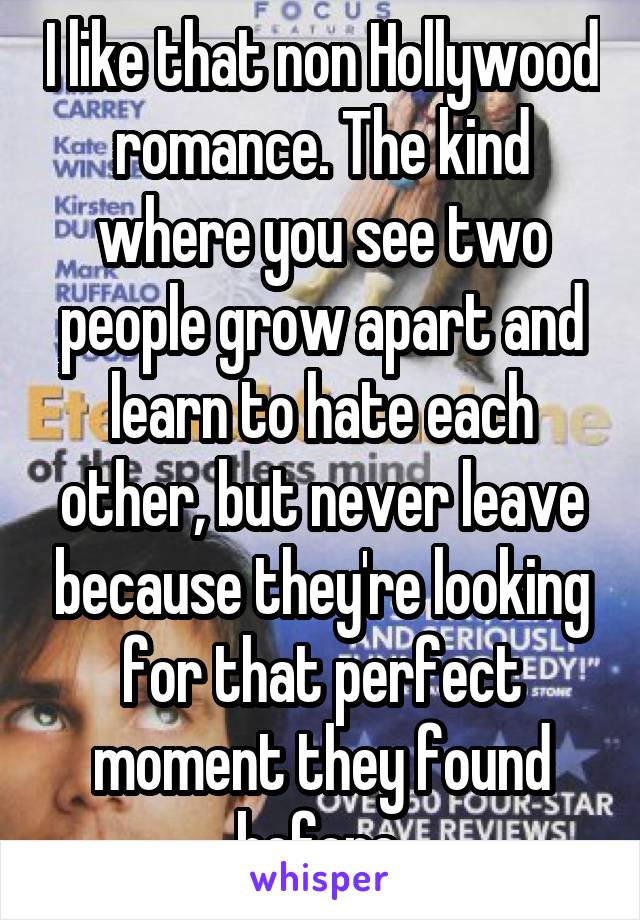 I like that non Hollywood romance. The kind where you see two people grow apart and learn to hate each other, but never leave because they're looking for that perfect moment they found before.