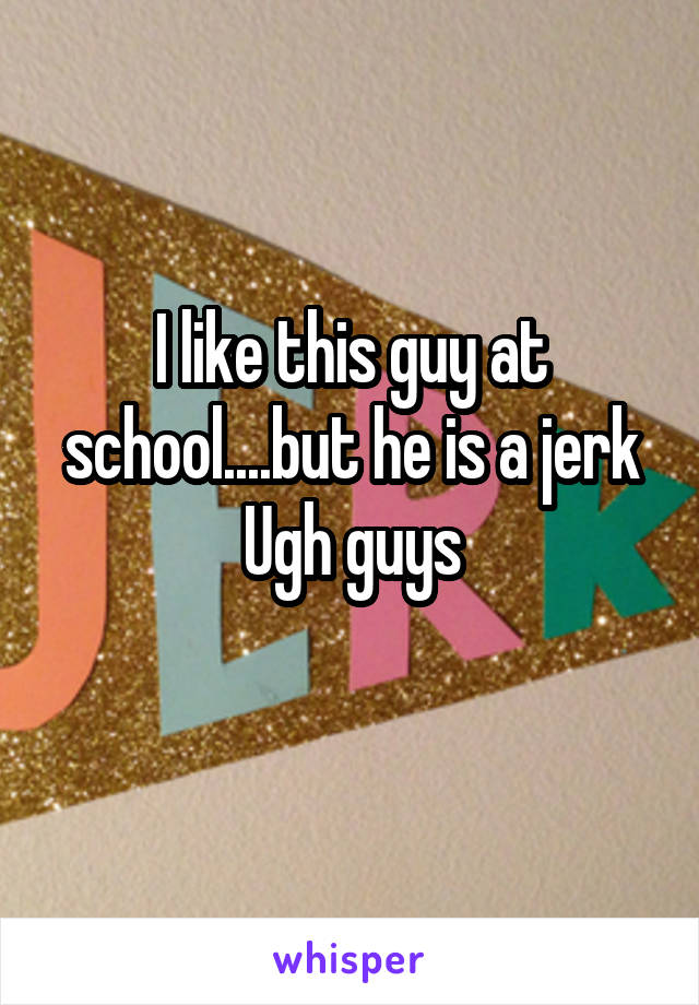 I like this guy at school....but he is a jerk
Ugh guys
