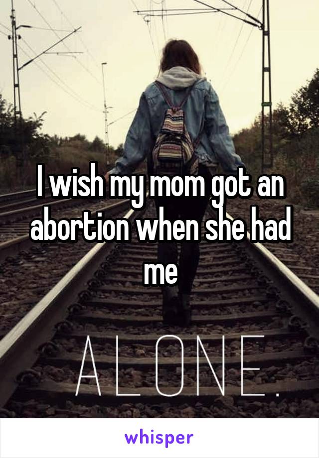 I wish my mom got an abortion when she had me