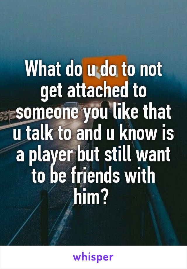 What do u do to not get attached to someone you like that u talk to and u know is a player but still want to be friends with him? 